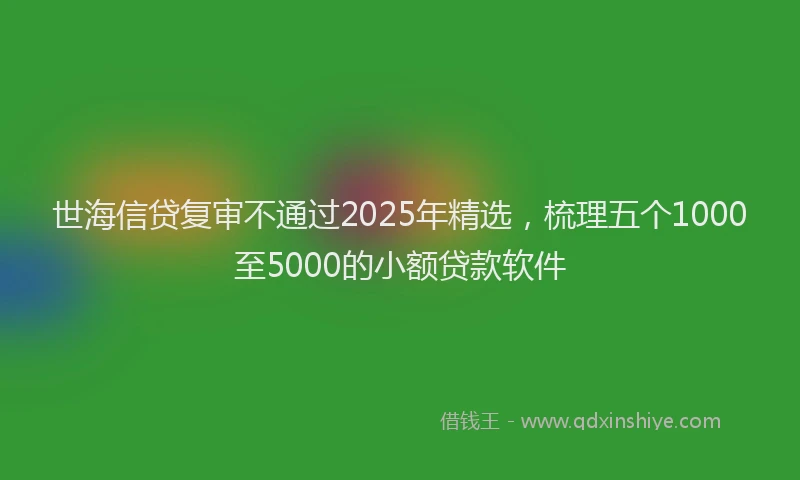 世海信贷复审不通过2025年精选，梳理五个1000至5000的小额贷款软件