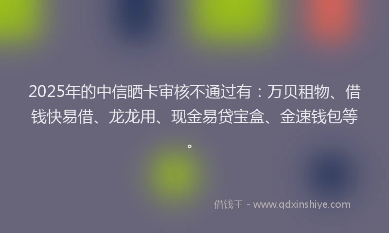 2025年的中信晒卡审核不通过有：万贝租物、借钱快易借、龙龙用、现金易贷宝盒、金速钱包等。