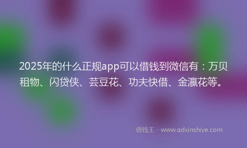 2025年的什么正规app可以借钱到微信有：万贝租物、闪贷侠、芸豆花、功夫快借、金瀛花等。