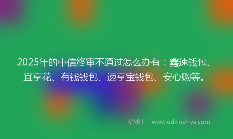 2025年的中信终审不通过怎么办有：鑫速钱包、宜享花、有钱钱包、速享宝钱包、安心购等。