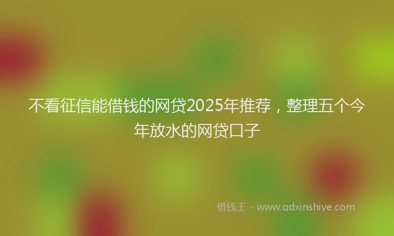 不看征信能借钱的网贷2025年推荐，整理五个今年放水的网贷口子