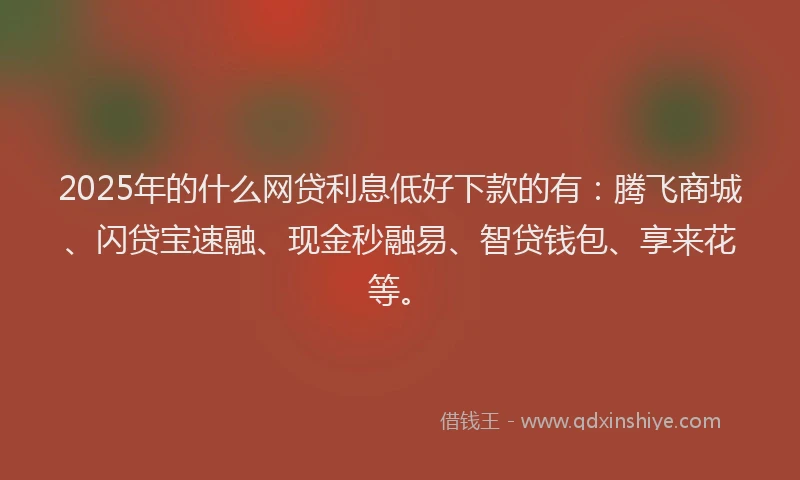 2025年的什么网贷利息低好下款的有：腾飞商城、闪贷宝速融、现金秒融易、智贷钱包、享来花等。