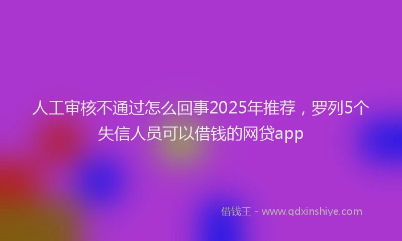 人工审核不通过怎么回事2025年推荐，罗列5个失信人员可以借钱的网贷app