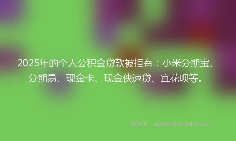 2025年的个人公积金贷款被拒有：小米分期宝、分期易、现金卡、现金侠速贷、宜花呗等。