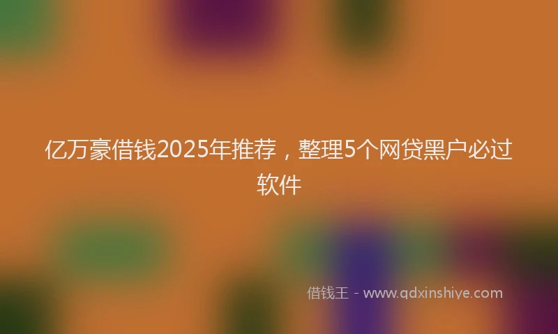 亿万豪借钱2025年推荐，整理5个网贷黑户必过软件