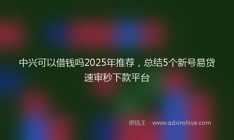 中兴可以借钱吗2025年推荐，总结5个新号易贷速审秒下款平台