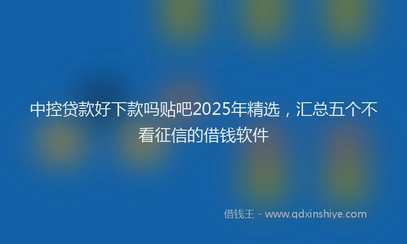 中控贷款好下款吗贴吧2025年精选，汇总五个不看征信的借钱软件