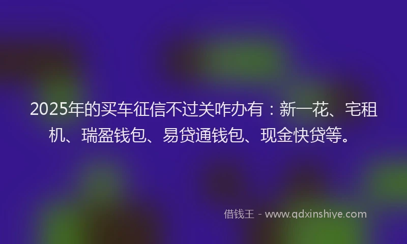 2025年的买车征信不过关咋办有：新一花、宅租机、瑞盈钱包、易贷通钱包、现金快贷等。