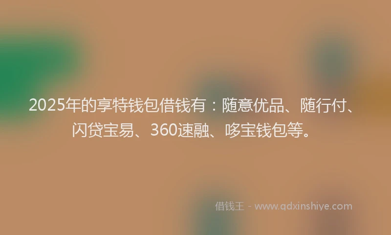 2025年的享特钱包借钱有：随意优品、随行付、闪贷宝易、360速融、哆宝钱包等。
