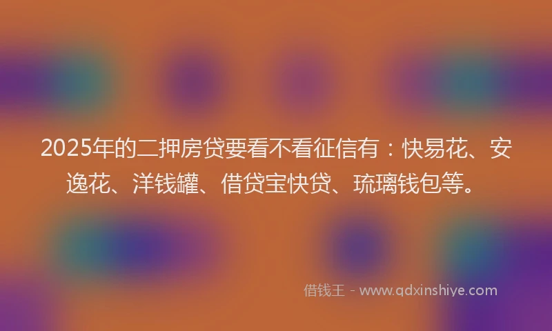 2025年的二押房贷要看不看征信有：快易花、安逸花、洋钱罐、借贷宝快贷、琉璃钱包等。