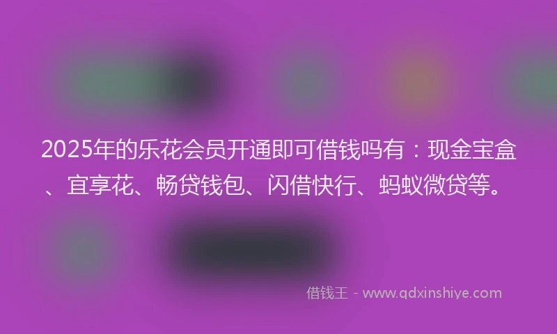 2025年的乐花会员开通即可借钱吗有：现金宝盒、宜享花、畅贷钱包、闪借快行、蚂蚁微贷等。
