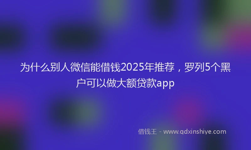 为什么别人微信能借钱2025年推荐，罗列5个黑户可以做大额贷款app