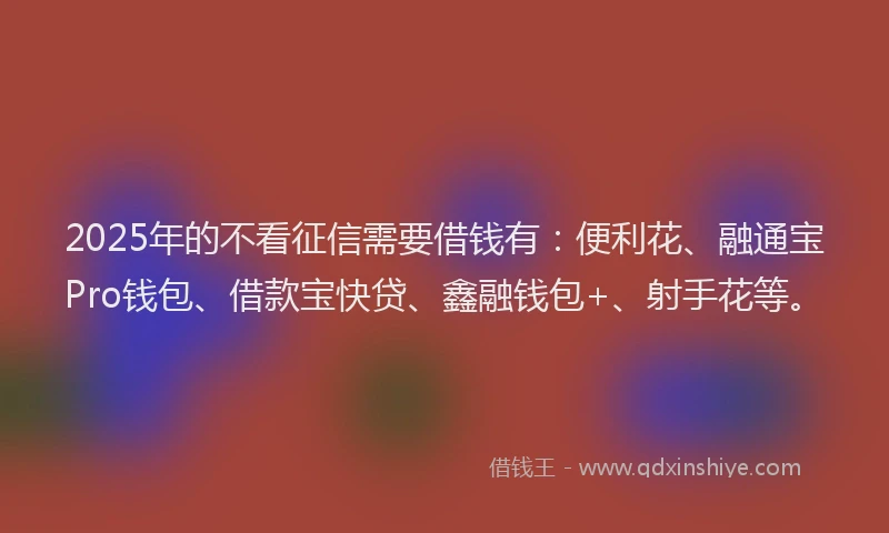 2025年的不看征信需要借钱有：便利花、融通宝Pro钱包、借款宝快贷、鑫融钱包+、射手花等。