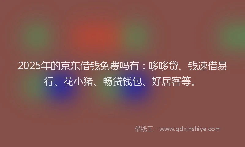2025年的京东借钱免费吗有：哆哆贷、钱速借易行、花小猪、畅贷钱包、好居客等。