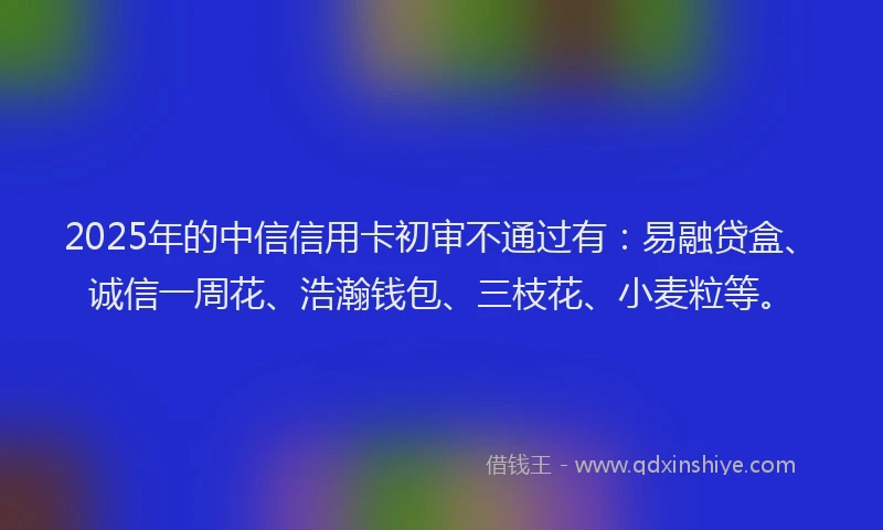 2025年的中信信用卡初审不通过有：易融贷盒、诚信一周花、浩瀚钱包、三枝花、小麦粒等。