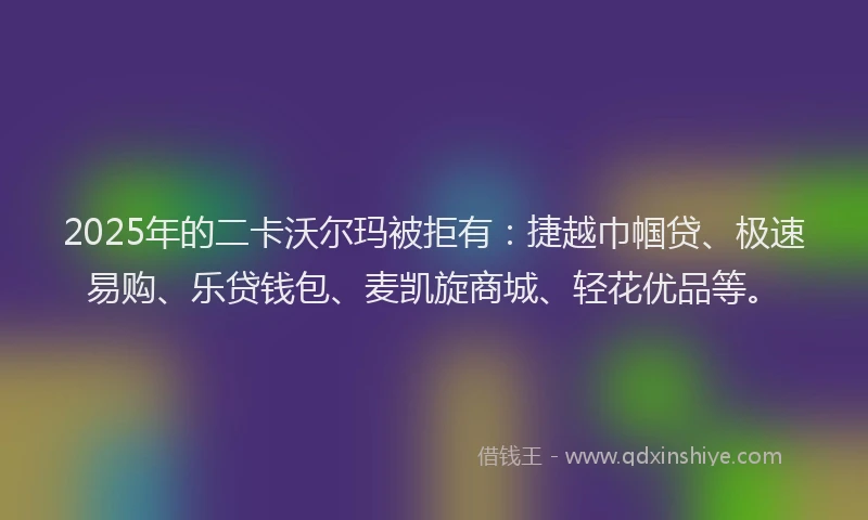 2025年的二卡沃尔玛被拒有：捷越巾帼贷、极速易购、乐贷钱包、麦凯旋商城、轻花优品等。