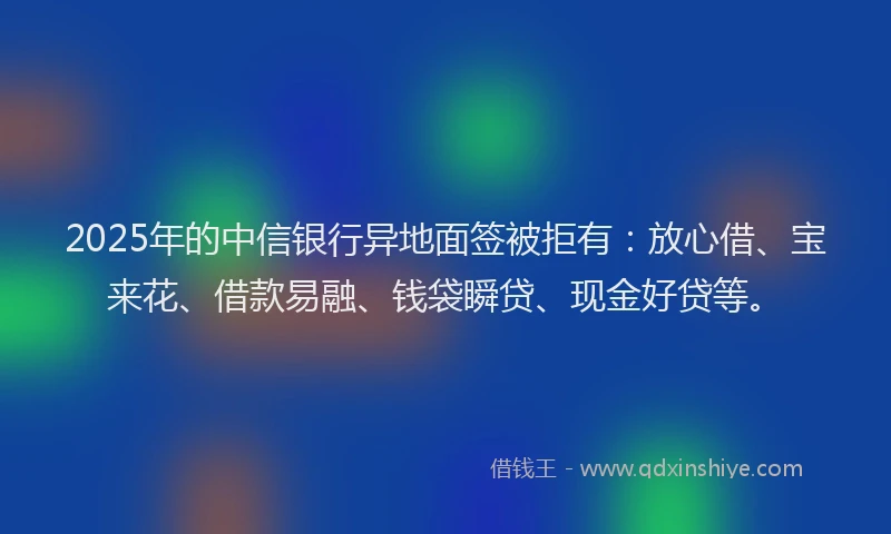 2025年的中信银行异地面签被拒有：放心借、宝来花、借款易融、钱袋瞬贷、现金好贷等。