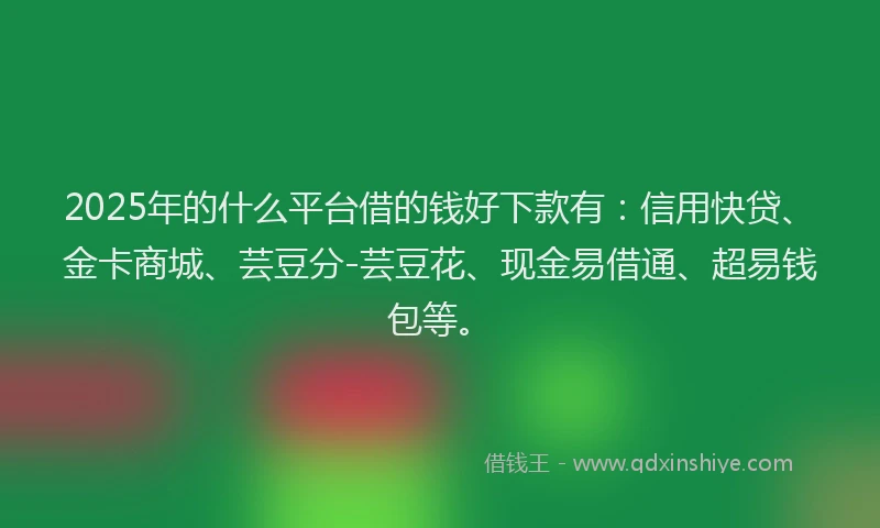 2025年的什么平台借的钱好下款有：信用快贷、金卡商城、芸豆分-芸豆花、现金易借通、超易钱包等。