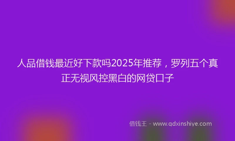 人品借钱最近好下款吗2025年推荐，罗列五个真正无视风控黑白的网贷口子