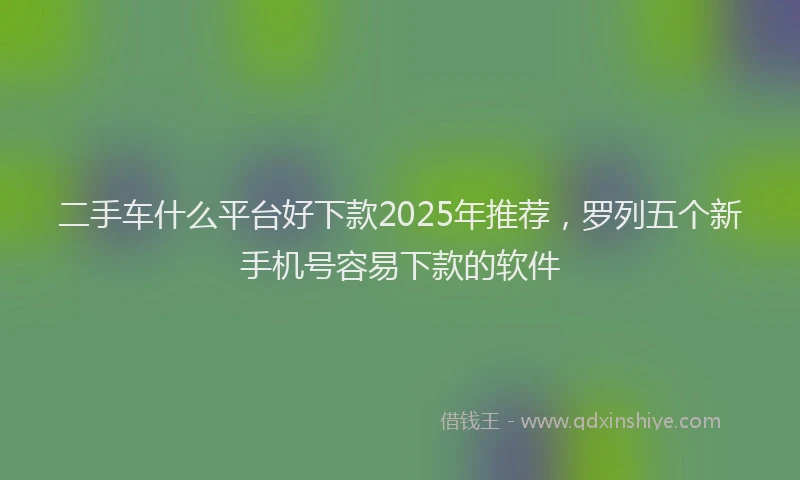 二手车什么平台好下款2025年推荐，罗列五个新手机号容易下款的软件