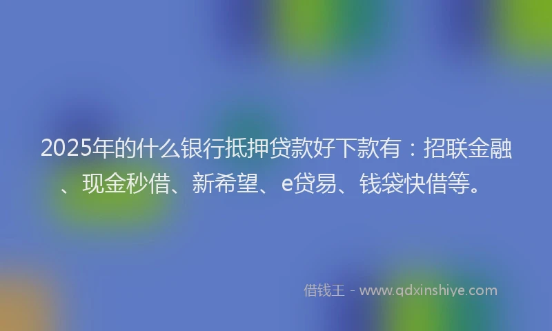 2025年的什么银行抵押贷款好下款有：招联金融、现金秒借、新希望、e贷易、钱袋快借等。