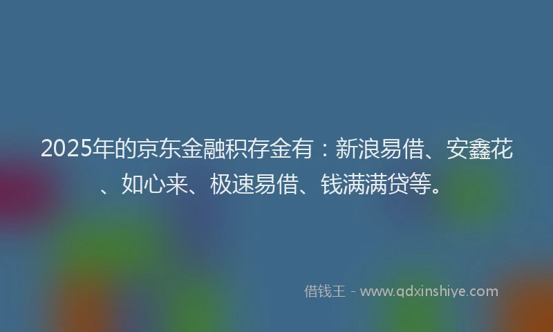 2025年的京东金融积存金有：新浪易借、安鑫花、如心来、极速易借、钱满满贷等。
