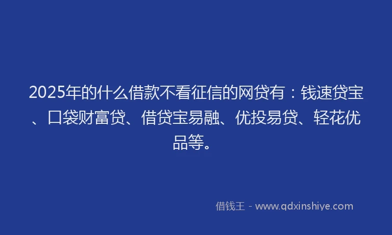 2025年的什么借款不看征信的网贷有：钱速贷宝、口袋财富贷、借贷宝易融、优投易贷、轻花优品等。