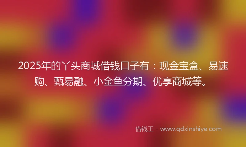 2025年的丫头商城借钱口子有：现金宝盒、易速购、甄易融、小金鱼分期、优享商城等。