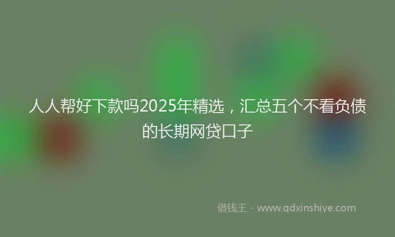 人人帮好下款吗2025年精选，汇总五个不看负债的长期网贷口子