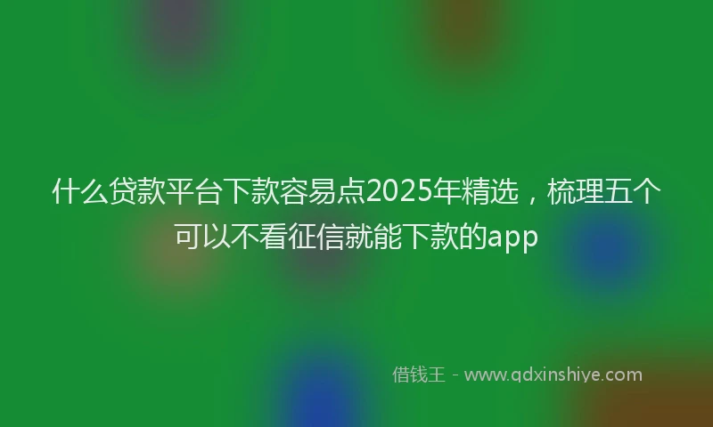 什么贷款平台下款容易点2025年精选，梳理五个可以不看征信就能下款的app