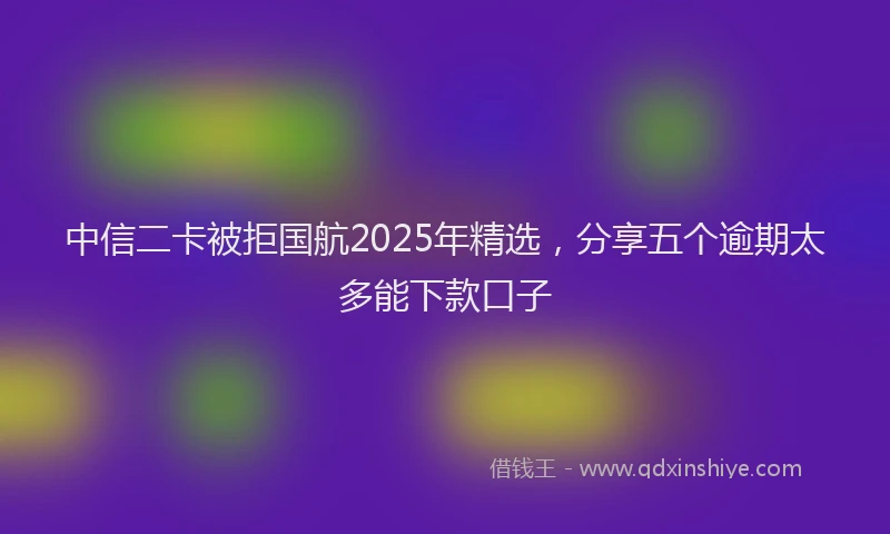 中信二卡被拒国航2025年精选，分享五个逾期太多能下款口子