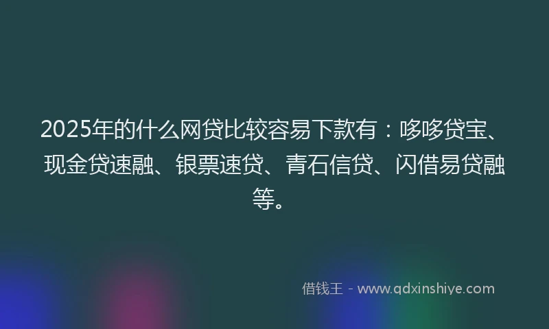 2025年的什么网贷比较容易下款有：哆哆贷宝、现金贷速融、银票速贷、青石信贷、闪借易贷融等。