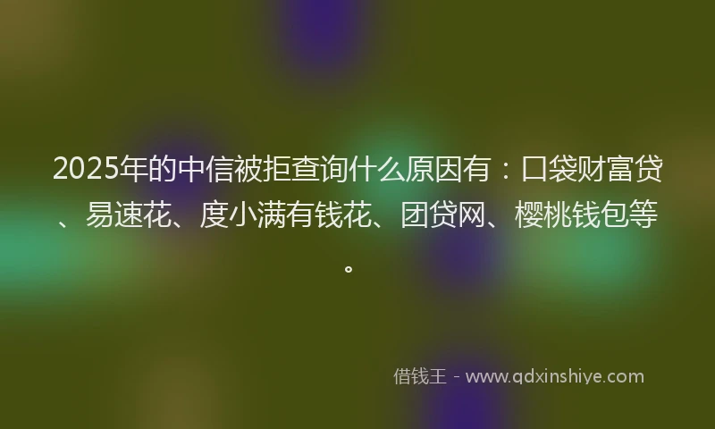 2025年的中信被拒查询什么原因有：口袋财富贷、易速花、度小满有钱花、团贷网、樱桃钱包等。