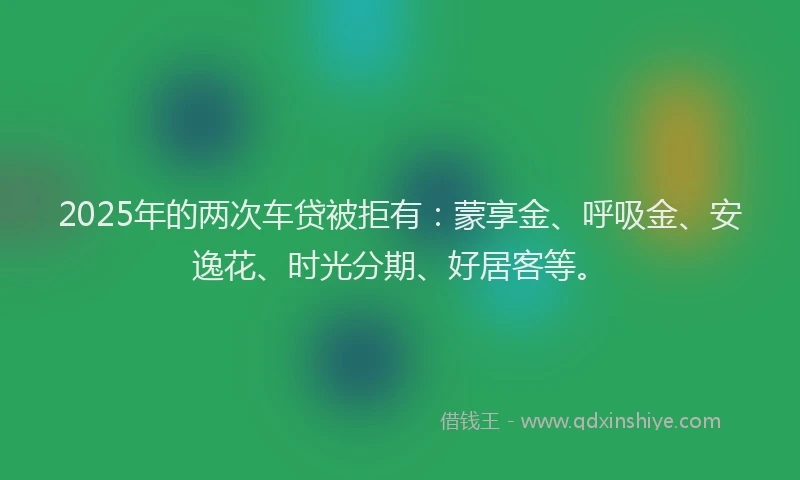 2025年的两次车贷被拒有：蒙享金、呼吸金、安逸花、时光分期、好居客等。