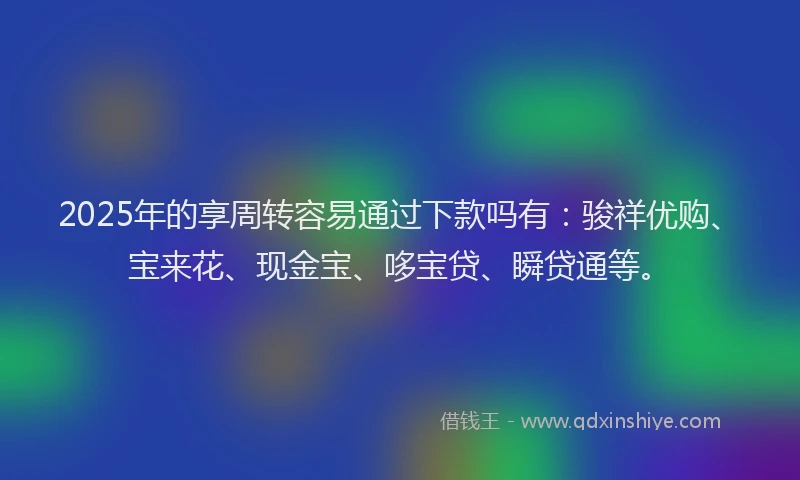 2025年的享周转容易通过下款吗有：骏祥优购、宝来花、现金宝、哆宝贷、瞬贷通等。