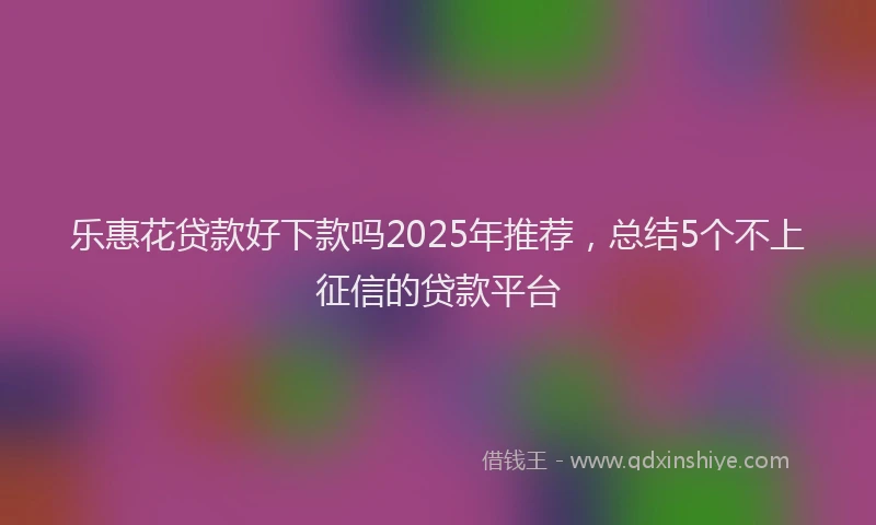 乐惠花贷款好下款吗2025年推荐，总结5个不上征信的贷款平台