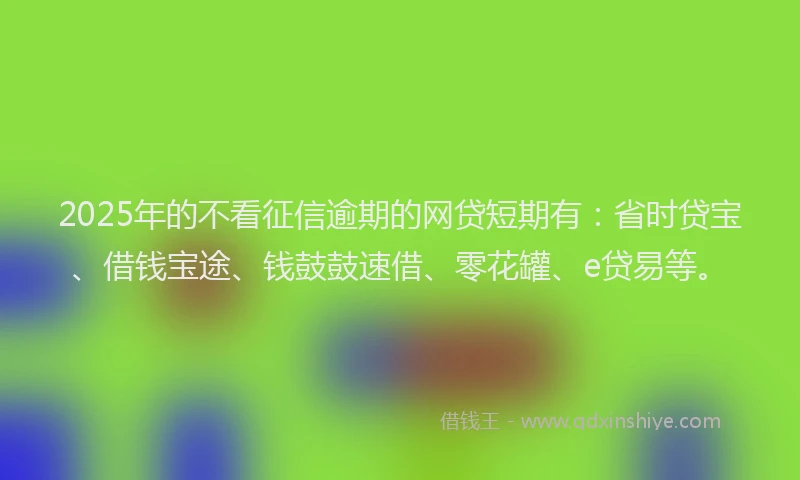 2025年的不看征信逾期的网贷短期有：省时贷宝、借钱宝途、钱鼓鼓速借、零花罐、e贷易等。