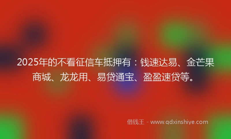 2025年的不看征信车抵押有：钱速达易、金芒果商城、龙龙用、易贷通宝、盈盈速贷等。