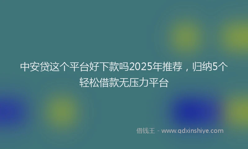 中安贷这个平台好下款吗2025年推荐，归纳5个轻松借款无压力平台