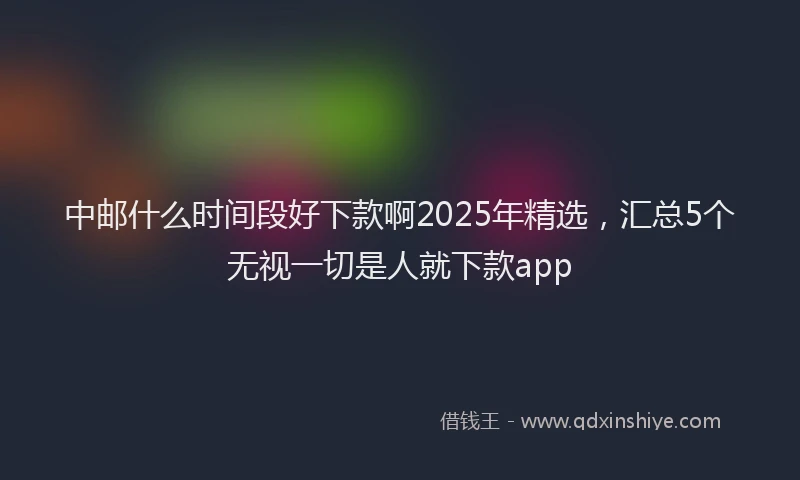 中邮什么时间段好下款啊2025年精选，汇总5个无视一切是人就下款app