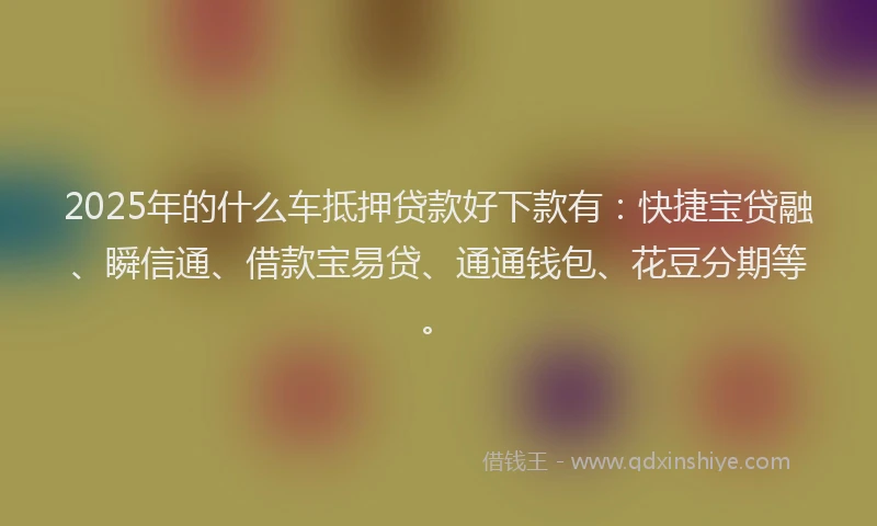 2025年的什么车抵押贷款好下款有：快捷宝贷融、瞬信通、借款宝易贷、通通钱包、花豆分期等。