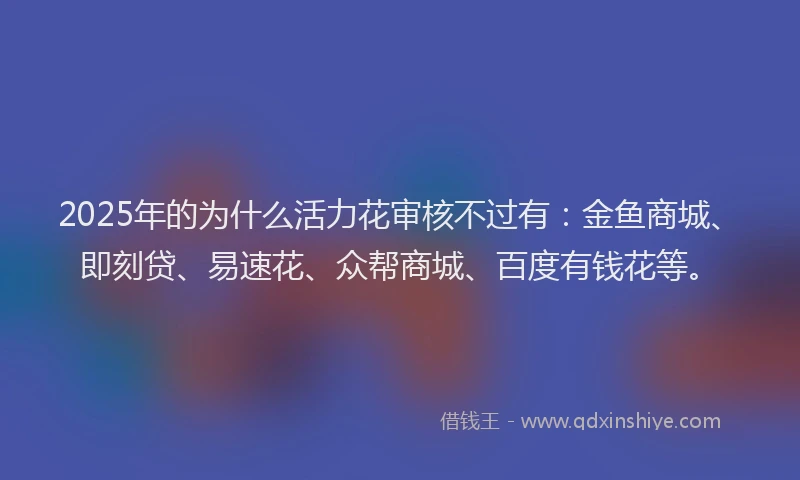 2025年的为什么活力花审核不过有：金鱼商城、即刻贷、易速花、众帮商城、百度有钱花等。