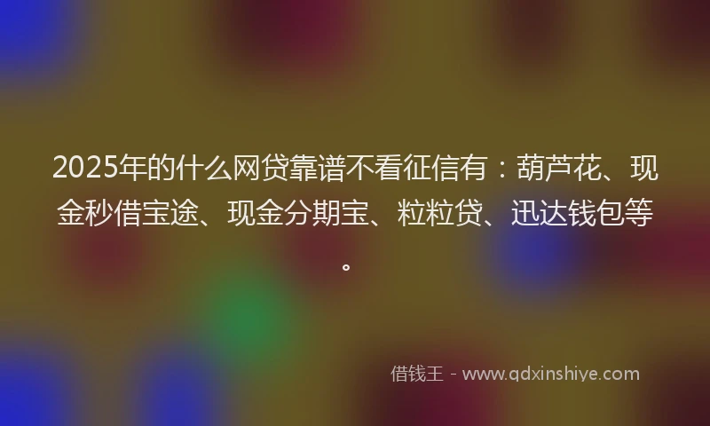 2025年的什么网贷靠谱不看征信有：葫芦花、现金秒借宝途、现金分期宝、粒粒贷、迅达钱包等。