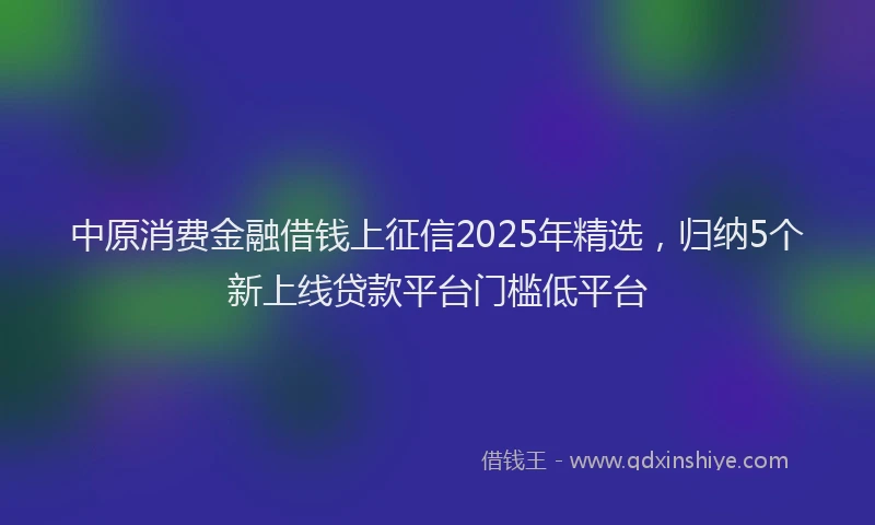 中原消费金融借钱上征信2025年精选，归纳5个新上线贷款平台门槛低平台