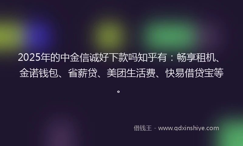 2025年的中金信诚好下款吗知乎有：畅享租机、金诺钱包、省薪贷、美团生活费、快易借贷宝等。