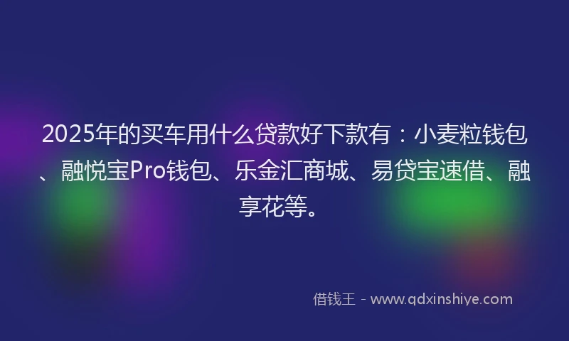 2025年的买车用什么贷款好下款有：小麦粒钱包、融悦宝Pro钱包、乐金汇商城、易贷宝速借、融享花等。