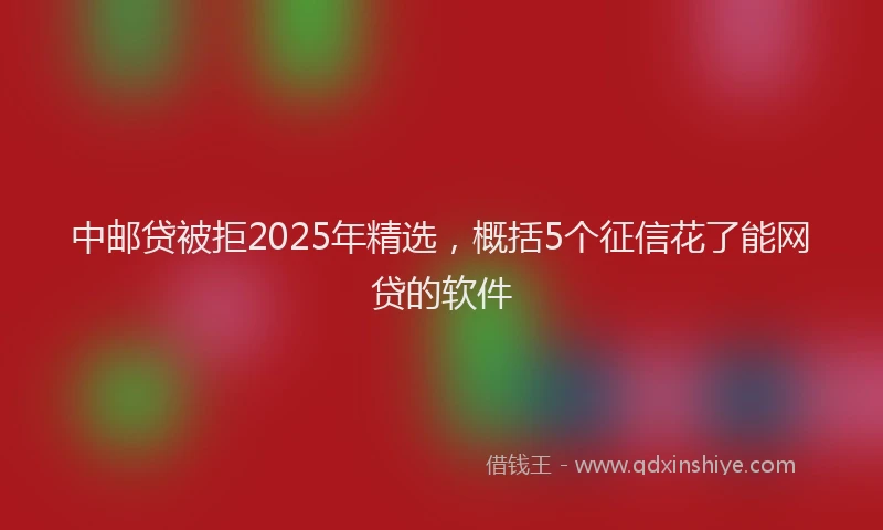 中邮贷被拒2025年精选，概括5个征信花了能网贷的软件