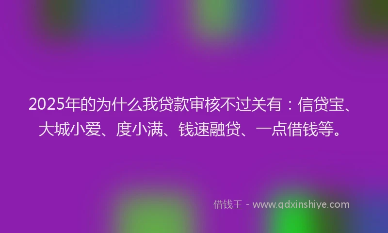 2025年的为什么我贷款审核不过关有：信贷宝、大城小爱、度小满、钱速融贷、一点借钱等。