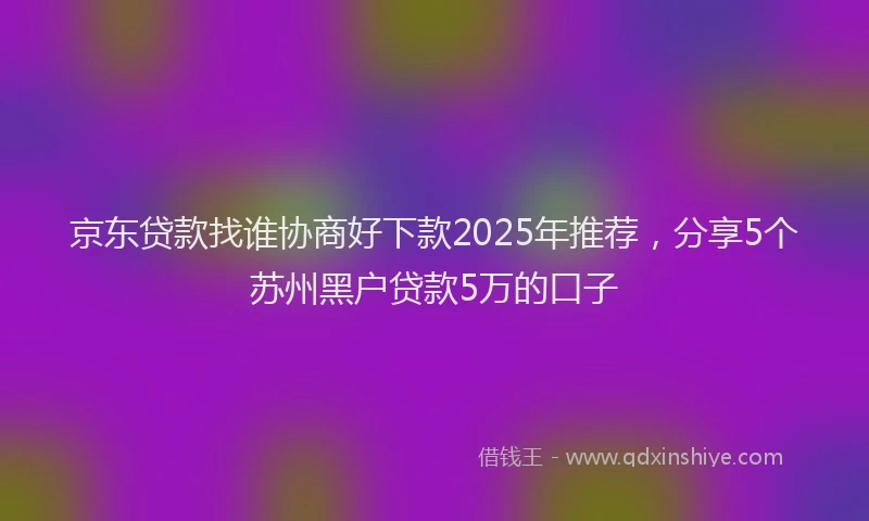 京东贷款找谁协商好下款2025年推荐，分享5个苏州黑户贷款5万的口子