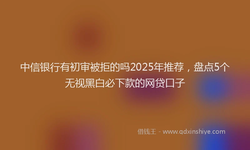 中信银行有初审被拒的吗2025年推荐，盘点5个无视黑白必下款的网贷口子